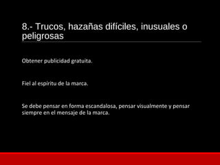 8.- Trucos, hazañas difíciles, inusuales o
peligrosas
Obtener publicidad gratuita.
Fiel al espíritu de la marca.
Se debe pensar en forma escandalosa, pensar visualmente y pensar
siempre en el mensaje de la marca.
 