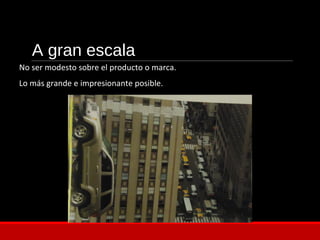 A gran escala
No ser modesto sobre el producto o marca.
Lo más grande e impresionante posible.
 