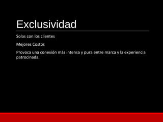 Exclusividad
Solas con los clientes
Mejores Costos
Provoca una conexión más intensa y pura entre marca y la experiencia
patrocinada.
 
