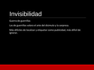 Invisibilidad
Guerra de guerrillas
Las de guerrillas valora el arte del disimulo y la sorpresa.
Más difíciles de localizar y etiquetar como publicidad, más difícil de
ignorar.
 