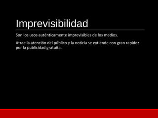 Imprevisibilidad
Son los usos auténticamente imprevisibles de los medios.
Atrae la atención del público y la noticia se extiende con gran rapidez
por la publicidad gratuita.
 