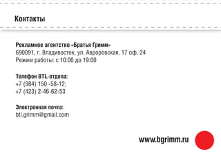 Рекламное агентство «Братья Гримм»
690091, г. Владивосток, ул. Авроровская, 17 оф. 24
Режим работы: с 10:00 до 19:00
Телефон BTL-отдела:
+7 (984) 150 -58-12;
+7 (423) 2-46-62-53
Электронная почта:
btl.grimm@gmail.com
Контакты
www.bgrimm.ru
 