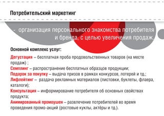 Потребительский маркетинг
- организация персонального знакомства потребителя
и бренда, с целью увеличения продаж.
Основной комплекс услуг:
Дегустация – бесплатная проба продовольственных товаров (на месте
продаж) ;
Семплинг – распространение бесплатных образцов продукции;
Подарок за покупку – выдача призов в рамках конкурсов, лотерей и тд.;
Лифлейтинг – раздача рекламных материалов (листовки, буклеты, флаера,
каталоги);
Консультация – информирование потребителя об основных свойствах
продукта;
Анимированный промоушен – развлечение потребителей во время
проведения промо-акций (ростовые куклы, актёры и тд.).
 