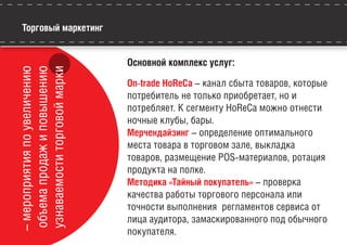 Торговый маркетинг–мероприятияпоувеличению
объемапродажиповышению
узнаваемоститорговоймарки Основной комплекс услуг:
On-trade HoReCa – канал сбыта товаров, которые
потребитель не только приобретает, но и
потребляет. К сегменту HoReCa можно отнести
ночные клубы, бары.
Мерчендайзинг – определение оптимального
места товара в торговом зале, выкладка
товаров, размещение POS-материалов, ротация
продукта на полке.
Методика «Тайный покупатель» – проверка
качества работы торгового персонала или
точности выполнения регламентов сервиса от
лица аудитора, замаскированного под обычного
покупателя.
 