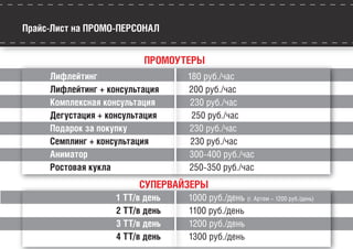 Прайс-Лист на ПРОМО-ПЕРСОНАЛ
ПРОМОУТЕРЫ
Лифлейтинг 180 руб./час
Лифлейтинг + консультация 200 руб./час
Комплексная консультация 230 руб./час
Дегустация + консультация 250 руб./час
Подарок за покупку 230 руб./час
Семплинг + консультация 230 руб./час
Аниматор 300-400 руб./час
Ростовая кукла 250-350 руб./час
СУПЕРВАЙЗЕРЫ
1 ТТ/в день 1000 руб./день (г. Артем – 1200 руб./день)
2 ТТ/в день 1100 руб./день
3 ТТ/в день 1200 руб./день
4 ТТ/в день 1300 руб./день
 