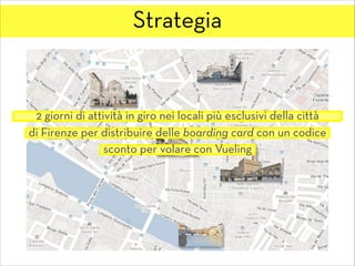 Strategia
2 giorni di attività in giro nei locali più esclusivi della città
di Firenze per distribuire delle boarding card con un codice
sconto per volare con Vueling
 