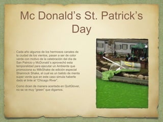 Mc Donald’s St. Patrick’s
Day
Cada año algunos de los hermosos canales de
la ciudad de los vientos, pasan a ser de color
verde con motivo de la celebración del día de
San Patricio y McDonald´s aprovechó esta
temporalidad para ejecutar un Ambiente que
promociona su MilkShake de edición especial
Shamrock Shake, el cual es un batido de menta
super verde que en este caso simula haberle
dado el tinte al “Chicago River”.
Como dicen de manera acertada en QuitGlover,
no se ve muy “green” que digamos.
 