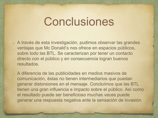 Conclusiones
A través de esta investigación, pudimos observar las grandes
ventajas que Mc Donald’s nos ofrece en espacios públicos,
sobre todo las BTL. Se caracterizan por tener un contacto
directo con el público y en consecuencia logran buenos
resultados.
A diferencia de las publicidades en medios masivos de
comunicación, éstas no tienen intermediarios que puedan
generar distorsiones en el mensaje. Concluímos que las BTL
tienen una gran influencia e impacto sobre el público. Así como
el resultado puede ser beneficioso muchas veces puede
generar una respuesta negativa ante la sensación de invasión.
 