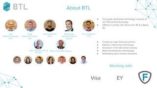● First public blockchain technology company on
the TSX Venture Exchange
● Offices in London, UK, Vancouver, BC & Calgary,
BC
● Trusted by major financial partners
● Experts in blockchain technology
● Innovators in the blockchain industry
● Rapid development methodology
● Developing open industry standards
John Thomson CFO &
Director
Brian Hinchcliffe Director
Guy
Halford-Thompson
CEO
Hugh
Halford-Thompson
CIO
Jackson Warren
COO
About BTL
Working with:
Tom Thompson
CTO
Rob Pringle
Industry Expert &
Advisor
Visa EY
 