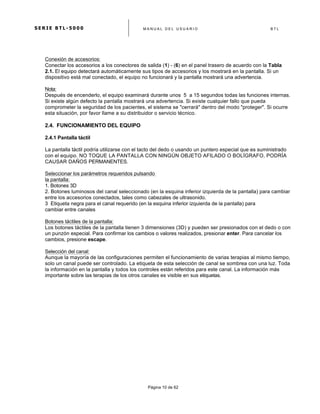 S E R I E B T L - 5 0 0 0 M A N U A L D E L U S U A R I O B T L
	
  
Página 10 de 62
Conexión de accesorios:
Conectar los accesorios a los conectores de salida (1) - (6) en el panel trasero de acuerdo con la Tabla
2.1. El equipo detectará automáticamente sus tipos de accesorios y los mostrará en la pantalla. Si un
dispositivo está mal conectado, el equipo no funcionará y la pantalla mostrará una advertencia.
Nota:
Después de encenderlo, el equipo examinará durante unos 5 a 15 segundos todas las funciones internas.
Si existe algún defecto la pantalla mostrará una advertencia. Si existe cualquier fallo que pueda
comprometer la seguridad de los pacientes, el sistema se "cerrará" dentro del modo "proteger". Si ocurre
esta situación, por favor llame a su distribuidor o servicio técnico.
2.4. FUNCIONAMIENTO DEL EQUIPO
2.4.1 Pantalla táctil
La pantalla táctil podría utilizarse con el tacto del dedo o usando un puntero especial que es suministrado
con el equipo. NO TOQUE LA PANTALLA CON NINGÚN OBJETO AFILADO O BOLÍGRAFO, PODRÍA
CAUSAR DAÑOS PERMANENTES.
Seleccionar los parámetros requeridos pulsando
la pantalla:
1. Botones 3D
2. Botones luminosos del canal seleccionado (en la esquina inferior izquierda de la pantalla) para cambiar
entre los accesorios conectados, tales como cabezales de ultrasonido.
3 Etiqueta negra para el canal requerido (en la esquina inferior izquierda de la pantalla) para
cambiar entre canales
Botones táctiles de la pantalla:
Los botones táctiles de la pantalla tienen 3 dimensiones (3D) y pueden ser presionados con el dedo o con
un punzón especial. Para confirmar los cambios o valores realizados, presionar enter. Para cancelar los
cambios, presione escape.
Selección del canal:
Aunque la mayoría de las configuraciones permiten el funcionamiento de varias terapias al mismo tiempo,
solo un canal puede ser controlado. La etiqueta de esta selección de canal se sombrea con una luz. Toda
la información en la pantalla y todos los controles están referidos para este canal. La información más
importante sobre las terapias de los otros canales es visible en sus etiquetas.
 