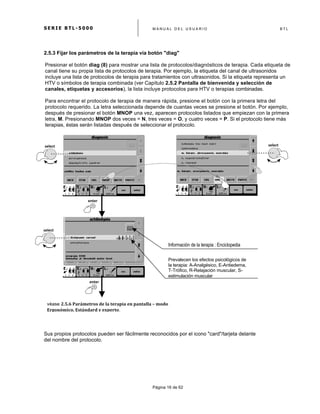 S E R I E B T L - 5 0 0 0 M A N U A L D E L U S U A R I O B T L
	
  
Página 16 de 62
2.5.3 Fijar los parámetros de la terapia vía botón "diag"
Presionar el botón diag (8) para mostrar una lista de protocolos/diagnósticos de terapia. Cada etiqueta de
canal tiene su propia lista de protocolos de terapia. Por ejemplo, la etiqueta del canal de ultrasonidos
incluye una lista de protocolos de terapia para tratamientos con ultrasonidos. Si la etiqueta representa un
HTV o símbolos de terapia combinada (ver Capítulo 2.5.2 Pantalla de bienvenida y selección de
canales, etiquetas y accesorios), la lista incluye protocolos para HTV o terapias combinadas.
Para encontrar el protocolo de terapia de manera rápida, presione el botón con la primera letra del
protocolo requerido. La letra seleccionada depende de cuantas veces se presione el botón. Por ejemplo,
después de presionar el botón MNOP una vez, aparecen protocolos listados que empiezan con la primera
letra, M. Presionando MNOP dos veces = N, tres veces = O, y cuatro veces = P. Si el protocolo tiene más
terapias, éstas serán listadas después de seleccionar el protocolo.
Sus propios protocolos pueden ser fácilmente reconocidos por el icono "card"/tarjeta delante
del nombre del protocolo.
véase 2.5.6	
  Parámetros	
  de	
  la	
  terapia	
  en	
  pantalla	
  –	
  modo	
  
Ergonómico,	
  Estándard	
  y	
  experto. 	
  
	
  
select	
  
select	
  
enter	
  
select	
  
enter	
  
Información de la terapia : Enciclopedia
	
  
Prevalecen los efectos psicológicos de
la terapia: A-Analgésico, E-Antiedema,
T-Trófico, R-Relajación muscular, S-
estimulación muscular
 