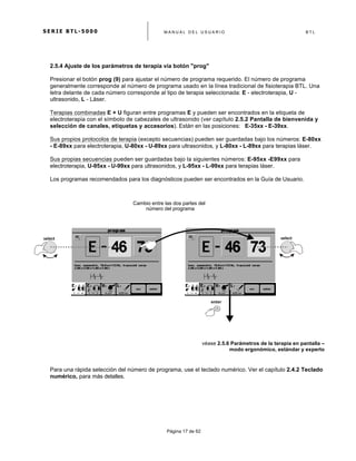 S E R I E B T L - 5 0 0 0 M A N U A L D E L U S U A R I O B T L
	
  
Página 17 de 62
2.5.4 Ajuste de los parámetros de terapia vía botón "prog"
Presionar el botón prog (9) para ajustar el número de programa requerido. El número de programa
generalmente corresponde al número de programa usado en la línea tradicional de fisioterapia BTL. Una
letra delante de cada número corresponde al tipo de terapia seleccionada: E - electroterapia, U -
ultrasonido, L - Láser.
Terapias combinadas E + U figuran entre programas E y pueden ser encontrados en la etiqueta de
electroterapia con el símbolo de cabezales de ultrasonido (ver capítulo 2.5.2 Pantalla de bienvenida y
selección de canales, etiquetas y accesorios). Están en las posiciones: E-35xx - E-39xx.
Sus propios protocolos de terapia (excepto secuencias) pueden ser guardadas bajo los números: E-80xx
- E-89xx para electroterapia, U-80xx - U-89xx para ultrasonidos, y L-80xx - L-89xx para terapias láser.
Sus propias secuencias pueden ser guardadas bajo la siguientes números: E-95xx -E99xx para
electroterapia, U-95xx - U-99xx para ultrasonidos, y L-95xx - L-99xx para terapias láser.
Los programas recomendados para los diagnósticos pueden ser encontrados en la Guía de Usuario.
Cambio entre las dos partes del
número del programa
véase 2.5.6 Parámetros de la terapia en pantalla –
modo ergonómico, estándar y experto
Para una rápida selección del número de programa, use el teclado numérico. Ver el capítulo 2.4.2 Teclado
numérico, para más detalles.
	
  
enter	
  
select	
   select	
  
 