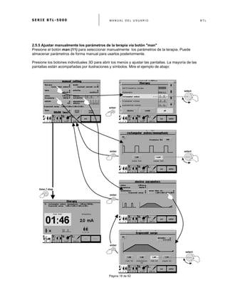 S E R I E B T L - 5 0 0 0 M A N U A L D E L U S U A R I O B T L
	
  
Página 18 de 62
2.5.5 Ajustar manualmente los parámetros de la terapia vía botón "man"
Presione el botón man (11) para seleccionar manualmente los parámetros de la terapia. Puede
almacenar parámetros de forma manual para usarlos posteriormente.
Presione los botones individuales 3D para abrir los menús y ajustar las pantallas. La mayoría de las
pantallas están acompañadas por ilustraciones y símbolos. Mire el ejemplo de abajo:
time	
  /	
  stop	
  
enter	
  
enter	
  
enter	
  
select	
  
select	
  
enter	
  
select	
  
 