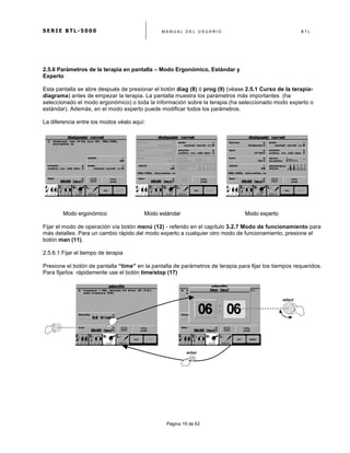 S E R I E B T L - 5 0 0 0 M A N U A L D E L U S U A R I O B T L
	
  
Página 19 de 62
2.5.6 Parámetros de la terapia en pantalla – Modo Ergonómico, Estándar y
Experto
Esta pantalla se abre después de presionar el botón diag (8) ó prog (9) (véase 2.5.1 Curso de la terapia-
diagrama) antes de empezar la terapia. La pantalla muestra los parámetros más importantes (ha
seleccionado el modo ergonómico) o toda la información sobre la terapia (ha seleccionado modo experto o
estándar). Además, en el modo experto puede modificar todos los parámetros.
La diferencia entre los modos véalo aquí:
Modo ergonómico Modo estándar Modo experto
Fijar el modo de operación vía botón menú (12) - referido en el capítulo 3.2.7 Modo de funcionamiento para
más detalles. Para un cambio rápido del modo experto a cualquier otro modo de funcionamiento, presione el
botón man (11).
2.5.6.1 Fijar el tiempo de terapia
Presione el botón de pantalla “time” en la pantalla de parámetros de terapia para fijar los tiempos requeridos.
Para fijarlos rápidamente use el botón time/stop (17)
select	
  
enter	
  
 