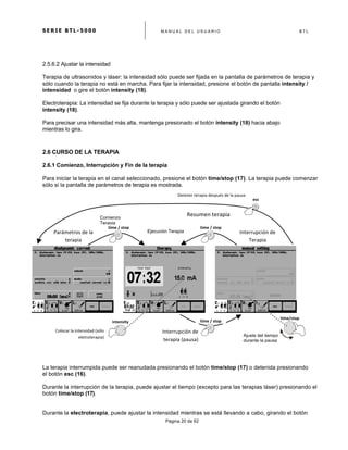 S E R I E B T L - 5 0 0 0 M A N U A L D E L U S U A R I O B T L
	
  
Página 20 de 62
2.5.6.2 Ajustar la intensidad
Terapia de ultrasonidos y láser: la intensidad sólo puede ser fijada en la pantalla de parámetros de terapia y
sólo cuando la terapia no está en marcha. Para fijar la intensidad, presione el botón de pantalla intensity /
intensidad o gire el botón intensity (18).
Electroterapia: La intensidad se fija durante la terapia y sólo puede ser ajustada girando el botón
intensity (18).
Para precisar una intensidad más alta, mantenga presionado el botón intensity (18) hacia abajo
mientras lo gira.
2.6 CURSO DE LA TERAPIA
2.6.1 Comienzo, Interrupción y Fin de la terapia
Para iniciar la terapia en el canal seleccionado, presione el botón time/stop (17). La terapia puede comenzar
sólo si la pantalla de parámetros de terapia es mostrada.
La terapia interrumpida puede ser reanudada presionando el botón time/stop (17) o detenida presionando
el botón esc (16).
Durante la interrupción de la terapia, puede ajustar el tiempo (excepto para las terapias láser) presionando el
botón time/stop (17).
Durante la electroterapia, puede ajustar la intensidad mientras se está llevando a cabo, girando el botón
time	
  /	
  stop	
   time	
  /	
  stop	
  
time	
  /	
  stop	
  
esc	
  
time/stop	
  
intensity	
  
Detener	
  terapia	
  después	
  de	
  la	
  pausa	
  	
  
Ejecución TerapiaParámetros	
  de	
  la	
  
terapia	
  	
  
Interrupción	
  de	
  
Terapia	
  
	
  
Colocar	
  la	
  intensidad	
  (sólo	
  
eletroterapia)	
  	
  
Interrupción	
  de	
  
terapia	
  (pausa)	
  
Comienzo
Terapia
Resumen	
  terapia	
  	
  
Ajuste del tiempo
durante la pausa
 