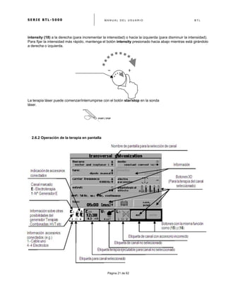 S E R I E B T L - 5 0 0 0 M A N U A L D E L U S U A R I O B T L
	
  
Página 21 de 62
START	
  /	
  STOP	
  
intensity (18) a la derecha (para incrementar la intensidad) o hacia la izquierda (para disminuir la intensidad).
Para fijar la intensidad más rápido, mantenga el botón intensity presionado hacia abajo mientras está girándolo
a derecha o izquierda.
La terapia láser puede comenzar/interrumpirse con el botón star/stop en la sonda
láser.
2.6.2 Operación de la terapia en pantalla
 