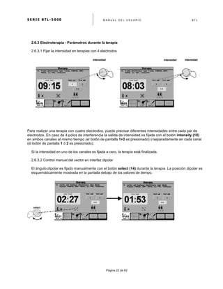 S E R I E B T L - 5 0 0 0 M A N U A L D E L U S U A R I O B T L
	
  
Página 22 de 62
2.6.3 Electroterapia - Parámetros durante la terapia
2.6.3.1 Fijar la intensidad en terapias con 4 electrodos
intensidad intensidadintensidad
Para realizar una terapia con cuatro electrodos, puede precisar diferentes intensidades entre cada par de
electrodos. En caso de 4 polos de interferencia la salida de intensidad es fijada con el botón intensity (18)
en ambos canales al mismo tiempo (el botón de pantalla 1+2 es presionado) o separadamente en cada canal
(el botón de pantalla 1 ó 2 es presionado).
Si la intensidad en uno de los canales es fijada a cero, la terapia está finalizada.
2.6.3.2 Control manual del vector en interfaz dipolar
El ángulo dipolar es fijado manualmente con el botón select (14) durante la terapia. La posición dipolar es
esquemáticamente mostrada en la pantalla debajo de los valores de tiempo.
select	
  
 