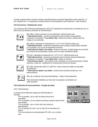 S E R I E B T L - 5 0 0 0 M A N U A L D E L U S U A R I O B T L
	
  
Página 23 de 62
Cuando el dipolo está en rotación cambia automáticamente al modo de diagnóstico (valor espectral = 0
Hz). Después de 1 ó 2 segundos la unidad vuelve al modo terapéutico (valor espectral = valor presente).
2.6.4 Accesorios - Señalización visual
Los accesorios BTL-236 (para electroterapia) y BTL-237 (cabezales de ultrasonido) se caracterizan por un
piloto azul que señala su condición de funcionamiento.
BTL-236-1: cable a paciente con dos electrodos. Señal de piloto azul:
• Intermitencia lenta - accesorios preparados para la terapia, terapia fijada y
mostrada en la pantalla. • Luz sólida o fija - terapia en proceso, posible daño por
voltaje en los electrodos.
BTL-236-2: cabezales de ultrasonido de 1 cm
2
ó 4 cm
2
Señal de piloto azul:
• Intermitencia lenta - accesorios preparados para la terapia, terapia fijada mostrada
en la pantalla y con un par de electrodos luminosos.
• Intermitencia rápida o luz sólida - terapia en proceso, posible peligro en la emisión
de corriente de los electrodos cuando la luz se vuelve intermitente rápida.
BTL-237: cabezales de ultrasonido de 1 cm
2
ó 4 cm
2
. Señal de piloto azul.
• Intermitencia lenta - accesorios preparados para la terapia, terapia establecida y
mostrada en la pantalla. • Luz sólida o fija - terapia en proceso.
• Intermitencia rápida - mal contacto de los cabezales con la piel del paciente, terapia
detenida; y debe ser restablecido el contacto para continuar la terapia.
BTL-448: sondas láser (635 nm y 830 nm) - piloto verde solo visible con las gafas
de protección:
• Intermitencia rápida o luz sólida - emisión láser (indicado también por una
señal acústica)
BTL vac: unidad de vacío para electroterapia – véase manual separado.
Para información detallada, por favor leer el prospecto suministrado con
cada accesorio.
2.6.5 Indicación de funcionamiento – Energía de salida
2.6.5.1 Electroterapia
La presencia de salida del voltaje para electroterapia es
indicada:
• En la pantalla - por el valor de salida actual de la
intensidad
• En la pantalla - por la muestra del tiempo restante hasta el final
de la terapia
• En la pantalla - por un icono del curso actual de
electroterapia
• En la etiqueta de canal - por el valor de la intensidad y el
tiempo
• En los accesorios de electroterapia BTL-236 - por un piloto
azul.
 