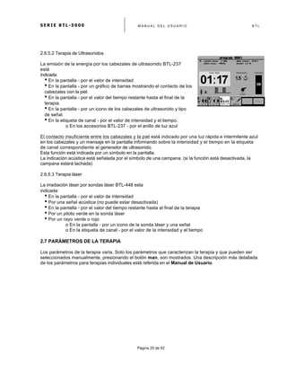 S E R I E B T L - 5 0 0 0 M A N U A L D E L U S U A R I O B T L
	
  
Página 25 de 62
2.6.5.2 Terapia de Ultrasonidos
La emisión de la energía por los cabezales de ultrasonido BTL-237
está
indicada:
• En la pantalla - por el valor de intensidad
• En la pantalla - por un gráfico de barras mostrando el contacto de los
cabezales con la piel.
• En la pantalla - por el valor del tiempo restante hasta el final de la
terapia.
• En la pantalla - por un icono de los cabezales de ultrasonido y tipo
de señal.
• En la etiqueta de canal - por el valor de intensidad y el tiempo.
o En los accesorios BTL-237 - por el anillo de luz azul
El contacto insuficiente entre los cabezales y la piel está indicado por una luz rápida e intermitente azul
en los cabezales y un mensaje en la pantalla informando sobre la intensidad y el tiempo en la etiqueta
de canal correspondiente al generador de ultrasonido.
Esta función está indicada por un símbolo en la pantalla.
La indicación acústica está señalada por el símbolo de una campana. (si la función está desactivada, la
campana estará tachada)
2.6.5.3 Terapia láser
La irradiación láser por sondas láser BTL-448 esta
indicada:
• En la pantalla - por el valor de intensidad
• Por una señal acústica (no puede estar desactivada)
• En la pantalla - por el valor del tiempo restante hasta el final de la terapia
• Por un piloto verde en la sonda láser
• Por un rayo verde o rojo
o En la pantalla - por un icono de la sonda láser y una señal
o En la etiqueta de canal - por el valor de la intensidad y el tiempo
2.7 PARÁMETROS DE LA TERAPIA
Los parámetros de la terapia varia. Solo los parámetros que caracterizan la terapia y que pueden ser
seleccionados manualmente, presionando el botón man, son mostrados. Una descripción más detallada
de los parámetros para terapias individuales está referida en el Manual de Usuario.
 