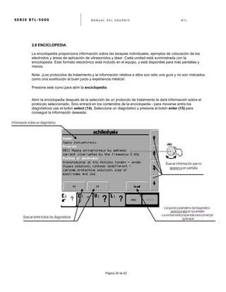 S E R I E B T L - 5 0 0 0 M A N U A L D E L U S U A R I O B T L
	
  
Página 26 de 62
2.8 ENCICLOPEDIA
La enciclopedia proporciona información sobre las terapias individuales, ejemplos de colocación de los
electrodos y áreas de aplicación de ultrasonidos y láser. Cada unidad está suministrada con la
enciclopedia. Este formato electrónico está incluido en el equipo, y está disponible para más pantallas y
menús.
Nota: ¡Los protocolos de tratamiento y la información relativa a ellos son sólo una guía y no son indicados
como una sustitución al buen juicio y experiencia médica!.
Presione este icono para abrir la enciclopedia:
Abrir la enciclopedia después de la selección de un protocolo de tratamiento le dará información sobre el
protocolo seleccionado. Sino entrará en los contenidos de la enciclopedia - para moverse entre los
diagnósticos use el botón select (14). Seleccione un diagnóstico y presione el botón enter (15) para
conseguir la información deseada:
 