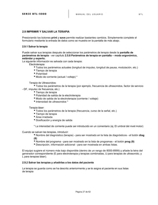S E R I E B T L - 5 0 0 0 M A N U A L D E L U S U A R I O B T L
	
  
Página 27 de 62
2.9 IMPRIMIR Y SALVAR LA TERAPIA
Presionando los botones print y save permite realizar bastantes cambios. Simplemente complete el
formulario mediante la entrada de datos como se muestra en la pantalla de más abajo.
2.9.1 Salvar la terapia
Puede salvar sus terapias después de seleccionar los parámetros de terapia desde la pantalla de
parámetros de terapia - ver capítulo 2.5.6 Parámetros de terapia en pantalla – modo ergonómico,
estándar y experto.
La siguiente información es salvada con cada terapia:
Electroterapia:
• Todos los parámetros actuales (longitud de impulso, longitud de pausa, modulación, etc.)
• Tiempo de terapia
• Polaridad
• Modo de corriente (actual / voltaje) *
Terapia de Ultrasonidos:
• Todos los parámetros de la terapia (por ejemplo, frecuencia de ultrasonidos, factor de servicio
- DF, impulso de frecuencia, etc.)
• Tiempo de terapia
• Polaridad de salida de la electroterapia
• Modo de salida de la electroterapia (corriente / voltaje)
• Intensidad de ultrasonidos *
Terapia láser:
• Todos los parámetros de la terapia (frecuencia, curso de la señal, etc.)
• Tiempo de terapia
• Área irradiada
• Dosificación y energía de salida
* La intensidad de corriente puede ser introducido en un comentario (ej. El umbral del nivel motor)
Cuando se salvan las terapias, introducir:
• Nombre del diagnóstico (terapia) - para ser mostrado en la lista de diagnósticos - el botón diag
(8)
• Nombre del programa - para ser mostrado en la lista de programas - el botón prog (9)
• Descripción, información adicional - para ser mostrada en ambas listas.
El equipo sugiere el número más bajo disponible (dentro de un rango de 8000-8999) y añade la letra del
generador correspondiente (E para electroterapia y terapias combinadas, U para terapias de ultrasonido, y
L para terapias láser).
2.9.2 Salvar las terapias y añadirlas a los datos del paciente
La terapia se guarda como se ha descrito anteriormente y se le asigna al paciente en sus listas
de terapia
 