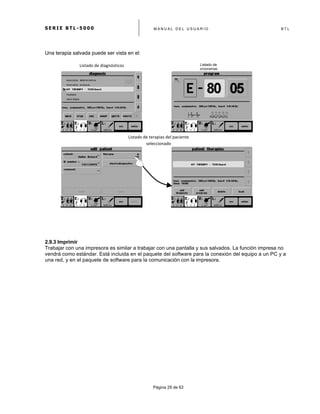 S E R I E B T L - 5 0 0 0 M A N U A L D E L U S U A R I O B T L
	
  
Página 29 de 62
Una terapia salvada puede ser vista en el:
2.9.3 Imprimir
Trabajar con una impresora es similar a trabajar con una pantalla y sus salvados. La función impresa no
vendrá como estándar. Está incluida en el paquete del software para la conexión del equipo a un PC y a
una red, y en el paquete de software para la comunicación con la impresora.
Listado	
  de	
  terapias	
  del	
  paciente	
  
seleccionado	
  
Listado	
  de	
  diagnósticos	
   Listado de
programas
 