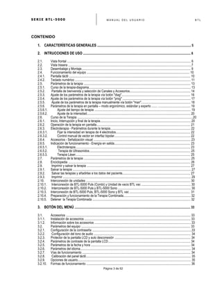 S E R I E B T L - 5 0 0 0 M A N U A L D E L U S U A R I O B T L
	
  
Página 3 de 62
CONTENIDO
1. CARACTERÍSTICAS GENERALES .................................................................................................................... 5
2. INTRUCCIONES DE USO ..................................................................................................................................... 6
2.1. Vista frontal ......................................................................................................................................................... 6
2.2. Vista trasera .....................................................................................................................................................7
2.3. Desembalaje y Montaje....................................................................................................................................... 9
2.4. Funcionamiento del equipo ............................................................................................................................... 10
2.4.1. Pantalla táctil ...................................................................................................................................................... 10
2.4.2. Teclado numérico ............................................................................................................................................... 11
2.5. Parámetros de la terapia .................................................................................................................................... 13
2.5.1. Curso de la terapia-diagrama.............................................................................................................................. 13
2.5.2. Pantalla de bienvenida y selección de Canales y Accesorios........................................................................... 14
2.5.3. Ajuste de los parámetros de la terapia vía botón "diag"..................................................................................... 16
2.5.4. Ajuste de los parámetros de la terapia vía botón "prog" .................................................................................... 17
2.5.5. Ajuste de los parámetros de la terapia manualmente vía botón "man"............................................................. 18
2.5.6. Parámetros de la terapia en pantalla – modo ergonómico, estándar y experto ....... ........................................ 19
2.5.6.1. Ajuste del tiempo de terapia ....................................................................................................................... 19
2.5.6.2. Ajuste de la intensidad................................................................................................................................ 20
2.6. Curso de la Terapia ...............................................................................................................................................20
2.6.1. Inicio, Interrupción y final de la terapia................................................................................................................ 20
2.6.2. Operación de la terapia en pantalla.................................................................................................................... 21
2.6.3. Electroterapia - Parámetros durante la terapia................................................................................................... 22
2.6.3.1. Fijar la intensidad en terapia de 4 electrodos.......................................................................................... 22
2.6.3.2. Control manual de vector en interfaz bipolar.............................................................................................. 22
2.6.4. Accesorios - Señalización visual ........................................................................................................................ 23
2.6.5. Indicación de funcionamiento - Energía en salida.............................................................................................. 23
2.6.5.1. Electroterapia.............................................................................................................................................. 23
2.6.5.2. Terapia de Ultrasonidos............................................................................................................................. 25
2.6.5.3. Terapia Láser.............................................................................................................................................. 25
2.7. Parámetros de la terapia .................................................................................................................................... 25
2.8. Enciclopedia ....................................................................................................................................................... 26
2.9. Imprimir y salvar la terapia ................................................................................................................................ 27
2.9.1. Salvar la terapia .................................................................................................................................................. 27
2.9.2. Salvar las terapias y añadirlas a los datos del paciente.................................................................................... 27
2.9.3. Imprimir .............................................................................................................................................................. 29
2.10. Interconexión de unidades ................................................................................................................................. 30
2.10.1. Interconexión de BTL-5000 Puls (Combi) y Unidad de vacio BTL vac ............................................................. 30
2.10.2. Interconexión de BTL-5000 Puls y BTL-5000 Sono .......................................................................................... 30
2.10.3. Interconexión de BTL-5000 Puls, BTL-5000 Sono y BTL vac ........................................................................... 31
2.10.4. Preparación y funcionamiento de la Terapia Combinada................................................................................... 32
2.10.5. Detener la Terapia Combinada ......................................................................................................................... 32
3. BOTÓN DEL MENÚ ............................................................................................................................................... 33
3.1. Accesorios .......................................................................................................................................................... 33
3.1.1. Instalación de accesorios ................................................................................................................................... 33
3.1.2. Información sobre los accesorios ....................................................................................................................... 33
3.2. Parámetros del equipo ....................................................................................................................................... 33
3.2.1. Configuración de la contraseña ...........................................................................................................................33
3.2.2. Configuración del tono de audio ........................................................................................................................ 34
3.2.3. Protector de la pantalla LCD y auto desconexión .............................................................................................. 34
3.2.4. Parámetros de contraste de la pantalla LCD...................................................................................................... 34
3.2.5. Parámetros de la fecha y hora ........................................................................................................................... 34
3.2.6. Parámetros del idioma......................................................................................................................................... 34
3.2.7. Vías de funcionamiento ...................................................................................................................................... 34
3.2.8. Calibración del panel táctil.................................................................................................................................. 35
3.2.9. Opciones de usuario............................................................................................................................................ 35
3.2.10. Formas de funcionamiento ................................................................................................................................. 36
 