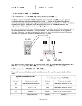 S E R I E B T L - 5 0 0 0 M A N U A L D E L U S U A R I O B T L
	
  
Página 30 de 62
2.10 INTERCONEXIÓN DE LAS UNIDADES
2.10.1 Interconexión de BTL-500 Puls (combi) y Unidad de vacío BTL vac
Combinar cualquier unidad BTL-5000 Puls o Combi con la unidad de vacío BTL vac para aplicar la
corriente de electroterapia mediante electrodos de vacío. La presión de vacío asegura un simple y
conveniente ajuste de los electrodos al paciente, especialmente en partes del cuerpo difíciles de alcanzar
con electrodos clásicos. Además el modo de impulso proporciona un masaje mecánico a la piel,
mejorando el metabolismo e incrementando el riego sanguíneo.
La unidad de electroterapia tiene sus salidas conectadas con la unidad de vacío. Ambos, los electrodos de
vacío y los normales, son agregados a la unidad de vacío. Cada canal de la unidad de vacío tiene un
interruptor. Cuando el interruptor está encendido, la corriente pasa a los electrodos de vacío. Cuando el
interruptor está apagado la corriente pasa a los electrodos estándar.
Para la interconexión, use los cables de interfaz principal desde las salidas E1 y E2 relacionados al BTL-
5000 Puls a las entradas IN1 y IN2 de BTL vac. Ver el manual de BTL vac para más detalles.
2.10.2 Interconexión de BTL-5000 Puls y BTL-5000 sono
Si se usa la terapia combinada, conectar la unidad de ultrasonido y la unidad de estimulación eléctrica
juntas.
Unidad de electroterapia BTL-56xx
Puls Unidad de ultrasonido BTL-5710 SonoUnidad de electroterapia BTL-5710 Sono
Conector Accesorios conectados Conector Accesorios conectados
E1 Cable de interfaz para ultrasonido U1A Cabezales de ultrasonido de 1 cm
2
E2* Electrodos E2* U1B Cabezales de ultrasonido de 4 cm
2
E3* Electrodos E3* Entradas E Cable interfaz para electroterapia
* si están disponibles Salidas E electrodos E1
BTL-­‐5000	
  
Puls	
  (Combi)	
  
BTL	
  vac	
  
 