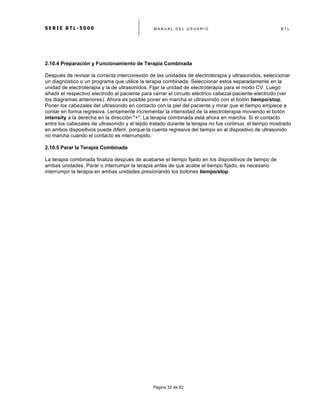 S E R I E B T L - 5 0 0 0 M A N U A L D E L U S U A R I O B T L
	
  
Página 32 de 62
2.10.4 Preparación y Funcionamiento de Terapia Combinada
Después de revisar la correcta interconexión de las unidades de electroterapia y ultrasonidos, seleccionar
un diagnóstico o un programa que utilice la terapia combinada. Seleccionar estos separadamente en la
unidad de electroterapia y la de ultrasonidos. Fijar la unidad de electroterapia para el modo CV. Luego
añadir el respectivo electrodo al paciente para cerrar el circuito eléctrico cabezal-paciente-electrodo (ver
los diagramas anteriores). Ahora es posible poner en marcha el ultrasonido con el botón tiempo/stop.
Poner los cabezales del ultrasonido en contacto con la piel del paciente y mirar que el tiempo empiece a
contar en forma regresiva. Lentamente incrementar la intensidad de la electroterapia moviendo el botón
intensity a la derecha en la dirección "+". La terapia combinada está ahora en marcha. Si el contacto
entre los cabezales de ultrasonido y el tejido tratado durante la terapia no fue continuo, el tiempo mostrado
en ambos dispositivos puede diferir, porque la cuenta regresiva del tiempo en el dispositivo de ultrasonido
no marcha cuando el contacto es interrumpido.
2.10.5 Parar la Terapia Combinada
La terapia combinada finaliza después de acabarse el tiempo fijado en los dispositivos de tiempo de
ambas unidades. Parar o interrumpir la terapia antes de que acabe el tiempo fijado, es necesario
interrumpir la terapia en ambas unidades presionando los botones tiempo/stop.
 