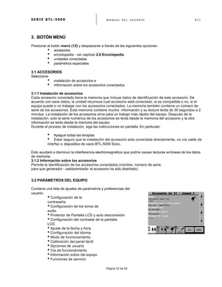 S E R I E B T L - 5 0 0 0 M A N U A L D E L U S U A R I O B T L
	
  
Página 33 de 62
3. BOTÓN MENÚ
Presionar el botón menú (12) y desplazarse a través de las siguientes opciones:
• accesorios
• enciclopedia - ver capítulo 2.8 Enciclopedia
• unidades conectadas
• parámetros especiales
3.1 ACCESORIOS
Seleccione:
• instalación de accesorios e
• información sobre los accesorios conectados
3.1.1 Instalación de accesorios
Cada accesorio conectado tiene la memoria que incluye datos de identificación de este accesorio. De
acuerdo con esos datos, la unidad reconoce cual accesorio está conectado, si es compatible o no, si el
equipo puede o no trabajar con los accesorios conectados. La memoria también contiene un número de
serie de los accesorios. Esta memoria contiene mucha información y su lectura tarda de 30 segundos a 2
minutos. La instalación de los accesorios sirve para un trabajo más rápido del equipo. Después de la
instalación, solo la serie numérica de los accesorios es leída desde la memoria del accesorio y la otra
información es leída desde la memoria del equipo.
Durante el proceso de instalación, siga las instrucciones en pantalla. En particular:
• Apague todas las terapias
• Estar seguro que la instalación del accesorio esta conectada directamente, no vía cable de
interfaz o dispositivo de vacio BTL-5000 Sono.
Esto ayudará a disminuir la interferencia electromagnética que podría causar lecturas erróneas de los datos
de memoria.
3.1.2 Información sobre los accesorios
Permite la identificación de los accesorios conectados (nombre, número de serie,
para que generador - salida/entrada- el accesorio ha sido diseñado)
3.2 PARÁMETROS DEL EQUIPO
Contiene una lista de ajustes de parámetros y preferencias del
usuario:
• Configuración de la
contraseña
• Configuración de los tonos de
audio
• Protector de Pantalla LCD y auto desconexión
• Configuración del contraste de la pantalla
LCD
• Ajuste de la fecha y hora
• Configuración del idioma
• Modo de funcionamiento
• Calibración del panel táctil
• Opciones de usuario
• Vía de funcionamiento
• Información sobre del equipo
• Funciones de servicio
 