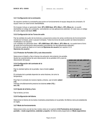 S E R I E B T L - 5 0 0 0 M A N U A L D E L U S U A R I O B T L
	
  
Página 34 de 62
3.2.1 Configuración de la contraseña
Se requiere cambiar la contraseña para poner en funcionamiento el equipo después de conectarlo. El
equipo viene con esta función deshabilitada.
Si el equipo incluye un generador láser, BTL-5000 láser, BTL-58xx L, BTL-58xxx xL, no puede
deshabilitar el código de contraseña (coincidiendo con las aplicaciones estándar). En este caso un código
de cuatro dígitos está fijado 0000.
3.2.2 Configuración de los Tonos de audio
Fije las señales de audio de los botones y proporcione avisos de varias condiciones de funcionamiento
(comenzar la terapia, parar o pausar la terapia). Todos los tonos de audio pueden ser desconectados o
modificados si se requiere.
Las unidades con generador láser - BTL-5000 láser, BTL-58xx L, BTL-58xx xL- no puede tener el tono
de audio de funcionamiento desconectado (coincidiendo con las aplicaciones estándar).
El volumen puede ser fijado en el menú de Opciones de usuario (ver capítulo 3.2.9
Opciones de usuario)
3.2.3 Protector de Pantalla LCD y auto desconexión
Seleccionar el diseño y fijar el tiempo de activación del protector de pantalla.
Ajuste las características de auto desconexión de la pantalla LCD y para la
desconexión del equipo.
3.2.4 Configuración del contraste de la
pantalla LCD
Fijar la claridad óptima de la pantalla. Usar el botón select
(14)
El contraste de la pantalla depende de varios factores, tal como la
temperatura.
Para fijar el contraste de manera rápida y directa, use le botón select
(14)
mientras simultáneamente presiona los botones enter (15) y
esc (16)
3.2.5 Ajuste de la fecha y hora
Fijar la fecha y la hora
3.2.6 Configuración del idioma
Seleccionar el idioma de los textos mostrados presentados en la pantalla. De fábrica viene pre-establecida
en inglés.
3.2.7 Modo de funcionamiento
Seleccionar entre uno de los tres modos vistos en el capítulo 2.5.6 Parámetros de la terapia en
pantalla – modo ergonómico, estándar y experto. De fábrica está programado en Modo ergonómico
 