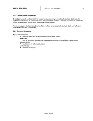 S E R I E B T L - 5 0 0 0 M A N U A L D E L U S U A R I O B T L
	
  
Página 35 de 62
3.2.8 Calibración del panel táctil
Si los botones en la pantalla táctil no reaccionan cuando son presionados, la pantalla táctil necesita
calibrarse. Los valores de calibración están mostrados en la pantalla y el toque suave con el puntero es
usado para hacer los ajustes de la sensibilidad de los botones.
Presione esc para finalizar la calibración. Para verificar los ajustes de la pantalla táctil, use la función
"test de función del panel táctil".
3.2.9 Opciones de usuario
Aquí puede establecer:
• dirección del cursor de movimiento cuando usa el control
select (14)
• lista de terapias y algunas otras opciones de menú (en orden alfabético ascendente
o descendente)
• localización de la barra tabuladora
(arriba/abajo)
• volumen del altavoz
 