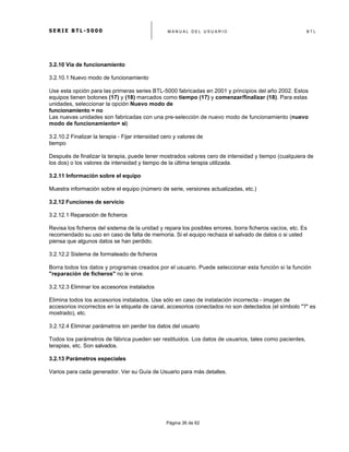 S E R I E B T L - 5 0 0 0 M A N U A L D E L U S U A R I O B T L
	
  
Página 36 de 62
3.2.10 Vía de funcionamiento
3.2.10.1 Nuevo modo de funcionamiento
Use esta opción para las primeras series BTL-5000 fabricadas en 2001 y principios del año 2002. Estos
equipos tienen botones (17) y (18) marcados como tiempo (17) y comenzar/finalizar (18). Para estas
unidades, seleccionar la opción Nuevo modo de
funcionamiento = no
Las nuevas unidades son fabricadas con una pre-selección de nuevo modo de funcionamiento (nuevo
modo de funcionamiento= si)
3.2.10.2 Finalizar la terapia - Fijar intensidad cero y valores de
tiempo
Después de finalizar la terapia, puede tener mostrados valores cero de intensidad y tiempo (cualquiera de
los dos) o los valores de intensidad y tiempo de la última terapia utilizada.
3.2.11 Información sobre el equipo
Muestra información sobre el equipo (número de serie, versiones actualizadas, etc.)
3.2.12 Funciones de servicio
3.2.12.1 Reparación de ficheros
Revisa los ficheros del sistema de la unidad y repara los posibles errores, borra ficheros vacíos, etc. Es
recomendado su uso en caso de falta de memoria. Si el equipo rechaza el salvado de datos o si usted
piensa que algunos datos se han perdido.
3.2.12.2 Sistema de formateado de ficheros
Borra todos los datos y programas creados por el usuario. Puede seleccionar esta función si la función
"reparación de ficheros" no le sirve.
3.2.12.3 Eliminar los accesorios instalados
Elimina todos los accesorios instalados. Use sólo en caso de instalación incorrecta - imagen de
accesorios incorrectos en la etiqueta de canal, accesorios conectados no son detectados (el símbolo "?" es
mostrado), etc.
3.2.12.4 Eliminar parámetros sin perder los datos del usuario
Todos los parámetros de fábrica pueden ser restituidos. Los datos de usuarios, tales como pacientes,
terapias, etc. Son salvados.
3.2.13 Parámetros especiales
Varios para cada generador. Ver su Guía de Usuario para más detalles.
 