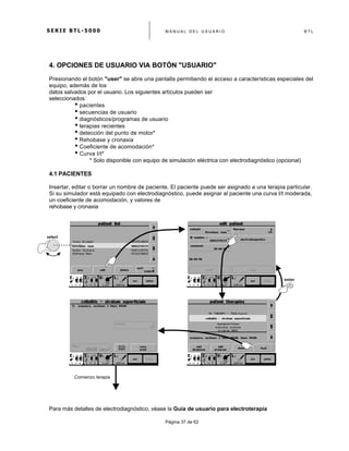 S E R I E B T L - 5 0 0 0 M A N U A L D E L U S U A R I O B T L
	
  
Página 37 de 62
4. OPCIONES DE USUARIO VIA BOTÓN "USUARIO"
Presionando el botón "user" se abre una pantalla permitiendo el acceso a características especiales del
equipo, además de los
datos salvados por el usuario. Los siguientes artículos pueden ser
seleccionados:
• pacientes
• secuencias de usuario
• diagnósticos/programas de usuario
• terapias recientes
• detección del punto de motor*
• Rehobase y cronaxia
• Coeficiente de acomodación*
• Curva I/t*
* Solo disponible con equipo de simulación eléctrica con electrodiagnóstico (opcional)
4.1 PACIENTES
Insertar, editar o borrar un nombre de paciente. El paciente puede ser asignado a una terapia particular.
Si su simulador está equipado con electrodiagnóstico, puede asignar al paciente una curva I/t moderada,
un coeficiente de acomodación, y valores de
rehobase y cronaxia
Para más detalles de electrodiagnóstico, véase la Guía de usuario para electroterapia
select	
  
enter	
  
Comienzo terapia
 