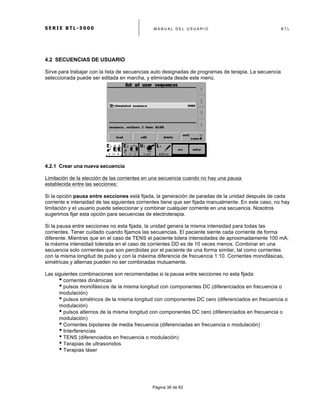 S E R I E B T L - 5 0 0 0 M A N U A L D E L U S U A R I O B T L
	
  
Página 38 de 62
4.2 SECUENCIAS DE USUARIO
Sirve para trabajar con la lista de secuencias auto designadas de programas de terapia. La secuencia
seleccionada puede ser editada en marcha, y eliminada desde este menú.
4.2.1 Crear una nueva secuencia
Limitación de la elección de las corrientes en una secuencia cuando no hay una pausa
establecida entre las secciones:
Si la opción pausa entre secciones está fijada, la generación de paradas de la unidad después de cada
corriente e intensidad de las siguientes corrientes tiene que ser fijada manualmente. En este caso, no hay
limitación y el usuario puede seleccionar y combinar cualquier corriente en una secuencia. Nosotros
sugerimos fijar esta opción para secuencias de electroterapia.
Si la pausa entre secciones no esta fijada, la unidad genera la misma intensidad para todas las
corrientes. Tener cuidado cuando fijamos las secuencias. El paciente siente cada corriente de forma
diferente. Mientras que en el caso de TENS el paciente tolera intensidades de aproximadamente 100 mA,
la máxima intensidad tolerada en el caso de corrientes DD es de 10 veces menos. Combinar en una
secuencia solo corrientes que son percibidas por el paciente de una forma similar, tal como corrientes
con la misma longitud de pulso y con la máxima diferencia de frecuencia 1:10. Corrientes monofásicas,
simétricas y alternas pueden no ser combinadas mutuamente.
Las siguientes combinaciones son recomendadas si la pausa entre secciones no esta fijada:
• corrientes dinámicas
• pulsos monofásicos de la misma longitud con componentes DC (diferenciados en frecuencia o
modulación)
• pulsos simétricos de la misma longitud con componentes DC cero (diferenciados en frecuencia o
modulación)
• pulsos alternos de la misma longitud con componentes DC cero (diferenciados en frecuencia o
modulación)
• Corrientes bipolares de media frecuencia (diferenciadas en frecuencia o modulación)
• Interferencias
• TENS (diferenciados en frecuencia o modulación)
• Terapias de ultrasonidos
• Terapias láser
 