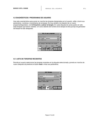 S E R I E B T L - 5 0 0 0 M A N U A L D E L U S U A R I O B T L
	
  
Página 41 de 62
4.3 DIAGNÓSTICOS / PROGRAMAS DE USUARIO
Use esta característica para poner en marcha las terapias designadas por el usuario, edite y borre sus
parámetros, nombres y comentarios de la terapia. Es muy similar a la creación de un nuevo
programa/diagnóstico, ver 2.9 Imprimir y salvar la terapia. En cada etiqueta de canal puede ver solo
esas terapias que fueron creadas. Un icono delante del nombre de la terapia le dirá que tipo de generador
de terapia ha sido designado.
4.4 LISTA DE TERAPIAS RECIENTES
Permite al usuario seleccionar las terapias recientes en la etiqueta seleccionada, ponerla en marcha de
nuevo después de presionar el botón load o mirar sus parámetros.
 