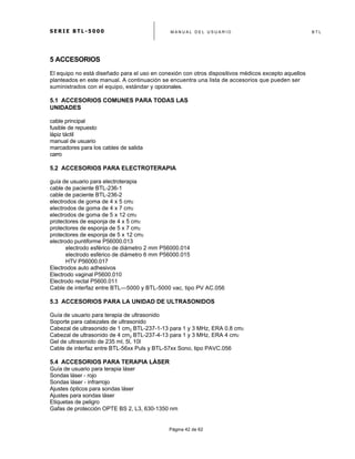 S E R I E B T L - 5 0 0 0 M A N U A L D E L U S U A R I O B T L
	
  
Página 42 de 62
5 ACCESORIOS
El equipo no está diseñado para el uso en conexión con otros dispositivos médicos excepto aquellos
planteados en este manual. A continuación se encuentra una lista de accesorios que pueden ser
suministrados con el equipo, estándar y opcionales.
5.1 ACCESORIOS COMUNES PARA TODAS LAS
UNIDADES
cable principal
fusible de repuesto
lápiz táctil
manual de usuario
marcadores para los cables de salida
carro
5.2 ACCESORIOS PARA ELECTROTERAPIA
guía de usuario para electroterapia
cable de paciente BTL-236-1
cable de paciente BTL-236-2
electrodos de goma de 4 x 5 cm2
electrodos de goma de 4 x 7 cm2
electrodos de goma de 5 x 12 cm2
protectores de esponja de 4 x 5 cm2
protectores de esponja de 5 x 7 cm2
protectores de esponja de 5 x 12 cm2
electrodo puntiforme P56000.013
electrodo esférico de diámetro 2 mm P56000.014
electrodo esférico de diámetro 6 mm P56000.015
HTV P56000.017
Electrodos auto adhesivos
Electrodo vaginal P5600.010
Electrodo rectal P5600.011
Cable de interfaz entre BTL—5000 y BTL-5000 vac, tipo PV AC.056
5.3 ACCESORIOS PARA LA UNIDAD DE ULTRASONIDOS
Guía de usuario para terapia de ultrasonido
Soporte para cabezales de ultrasonido
Cabezal de ultrasonido de 1 cm2 BTL-237-1-13 para 1 y 3 MHz, ERA 0.8 cm2
Cabezal de ultrasonido de 4 cm2 BTL-237-4-13 para 1 y 3 MHz, ERA 4 cm2
Gel de ultrasonido de 235 ml, 5l, 10l
Cable de interfaz entre BTL-56xx Puls y BTL-57xx Sono, tipo PAVC.056
5.4 ACCESORIOS PARA TERAPIA LÁSER
Guía de usuario para terapia láser
Sondas láser - rojo
Sondas láser - infrarrojo
Ajustes ópticos para sondas láser
Ajustes para sondas láser
Etiquetas de peligro
Gafas de protección OPTE BS 2, L3, 630-1350 nm
 