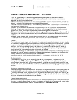 S E R I E B T L - 5 0 0 0 M A N U A L D E L U S U A R I O B T L
	
  
Página 43 de 62
6. INSTRUCCIONES DE MANTENIMIENTO Y SEGURIDAD
Todos los mantenimientos y reparaciones deben ser llevados a cabo únicamente por personal
autorizado. El fabricante no se responsabiliza de los resultados de mantenimientos o reparaciones
realizadas por personas no autorizadas.
El funcionamiento seguro de cualquier artículo o equipo médico requiere una atención minuciosa de los
detalles. Por favor revise lo siguiente en un chequeo regular básico:
Cables de corriente y enchufe: busque deshilachados y retorcimientos. Asegúrese que el aislamiento no
esta dañado de ninguna forma.
Superficie de los cabezales de ultrasonido: Puede limpiarse el gel de la superficie de los cabezales.
Mantenga siempre estas superficies en las condiciones de limpieza posibles. No use ningún producto
abrasivo para limpiar esta superficie puesto que podrían dañar este delicado accesorio.
Cables y electrodos: busque deshilachados, cortes o rasgados. Siempre mantenga los cables fuera de la
ruta de tráfico del usuario o paciente donde podrían incrementar la probabilidad de tropiezo y provocar un
accidente.
Revisar la unidad antes de cada uso para determinar que todos los controles funcionan con normalidad.
La calibración de los cabezales y las sondas debe ser hecha por personal autorizado.
Limpieza
Para mantener el equipo limpio, no lo almacene o lo use en ambientes polvorientos y no derrame líquidos
en su superficie. Para limpiar desconecte el equipo y desenchúfelo del suministro de corriente. Limpiar el
equipo con un paño húmedo. No use materiales abrasivos. No use agentes que contengan alcohol,
amoniaco, benceno, disolventes. Nosotros recomendamos que limpie los accesorios que entran en
contacto con el paciente después de cada tratamiento. Use agentes apropiados. Ninguna parte del
equipo necesita ser esterilizada o mantener condiciones de asepsia.
Sondas láser: Mantenga las lentes limpias. Después de cada aplicación pásele un paño o algodón a los
cabezales de la sonda (sondas divergentes). Abra los cabezales, pase un paño por las lentes y limpiar
con aire comprimido sobre el cabezal (sondas convergentes).
Láser óptico adjunto: Pueden ser esterilizados durante 10 minutos a una temperatura de 120ºC.
Cambio de fusibles
El fusible está localizado en la caja negra redonda (24) en el panel trasero. Estar seguro que el
interruptor principal (21) está en la posición "0". Desenchufar el cable principal, de la corriente y del
equipo. Girar el segmento de la cobertura del fusible a la izquierda con un destornillador fino o con una
moneda en la ranura. Cambiar el fusible. Insertar el nuevo fusible en el mismo lugar y girar la caja hacia la
derecha.
Conectar el voltaje de la red eléctrica
Antes de la primera conexión del equipo a la red eléctrica es necesario revisar si la conexión de voltaje de
la red eléctrica (27) está en la posición correspondiente a la configuración correcta de voltaje, 230V ó
115V. Para cambiar el voltaje, estar seguro que la conexión de red eléctrica (21) está en la posición "0".
Desenchufar el cable principal así como el equipo. Girar el segmento de la corriente con un destornillador
fino o una moneda en la ranura en la dirección deseada.
Transporte y almacenamiento
Recomendamos mantener el empaquetado original de este equipo para asegurar su máxima protección
durante el transporte. Desenchufar los cables principales y los cables de los accesorios. El equipo debe
ser almacenado o transportado como se indica en la sección 7 Parámetros técnicos.
 