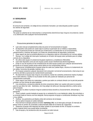 S E R I E B T L - 5 0 0 0 M A N U A L D E L U S U A R I O B T L
	
  
Página 44 de 62
6.1 SERGURIDAD
¡ATENCION!
El consumo de corriente o el voltaje de los conectores marcados por esta etiqueta pueden superar
los valores de seguridad.
¡ATENCION!
No quitar la cubierta de los instrumentos o componentes electrónicos bajo ninguna circunstancia. Llame
a su distribuidor ante cualquier mal funcionamiento.
Precauciones generales de seguridad:
• Leer este manual completamente antes de poner en funcionamiento el equipo
• El dispositivo solo podrá ser usado bajo la continua supervisión de un médico o especialista.
• Todo el personal pondrá ser instruido por el fabricante o el distribuidor en el funcionamiento,
mantenimiento y chequeo del equipo y en todas las características de seguridad y protocolos.
• Estar seguro de que la corriente eléctrica en su dispositivo está en concordancia con normas válidas.
• Revisar si el voltaje del interruptor localizado en el botón del equipo esta cambiado para el voltaje
correcto de su dispositivo.
• No utilice este equipo en presencia de gases explosivos y anestésicos inflamables.
• Usar este dispositivo cerca de otro equipo puede causar interferencias electromagnéticas
• Evitar el uso de líquidos en las inmediaciones de este equipo puesto que cualquier derramamiento
de líquido en el equipo puede causar serios daños en los componentes internos
• Inspeccionar completamente el equipo antes de cada uso (cables flojos, roturas en el aislamiento de
los cables, funciones de pantalla, botones, etc.).
• Si el equipo presenta cualquier desviación de la situación normal de funcionamiento, interrumpa el uso
e informe del fallo al personal de mantenimiento autorizado.
• No desmonte el equipo bajo ninguna circunstancia. Quitar las cubiertas protectoras implica el peligro
de un daño eléctrico. Sustituir el acumulador de litio sólo puede ser realizado por personal de
mantenimiento autorizado.
• Estar seguro que todos los materiales y partes que están en contacto directo con la piel del paciente
cumplen con las normas de salud estándar.
• Los conectores y accesorios además de otros conectores deben ser usados sólo para la conexión
para los que ellos han sido diseñados, sino hay peligro de daños por descarga eléctrica y daños serios
para el equipo.
• El equipo no utiliza ni produce ninguna sustancia tóxica durante su funcionamiento, almacenaje o
transporte.
• Tener cuidado cuando traslada el equipo de un ambiente frío a una habitación cálida. No enchufarlo a
la corriente hasta al menos una hora después. Nunca exponer el equipo a condiciones climáticas muy frías
o muy cálidas.
• Verificar los parámetros pre-fijados antes del comienzo de la terapia.
• Nunca aplicar terapias en pieles dañadas.
• Para terminar la terapia presione el botón start/stop (18), no el interruptor principal. El intervalo de
tiempo entre el cambio de conectado a desconectado debe ser al menos de 3 segundos.
• Desechar el equipo sólo después de haber quitado el acumulador de litio. El equipo no contiene
ningún material tóxico que pueda dañar el ambiente.
• Use el equipo y los accesorios sólo de acuerdo con este manual.
 