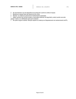 S E R I E B T L - 5 0 0 0 M A N U A L D E L U S U A R I O B T L
	
  
Página 45 de 62
• Se recomienda el uso de dispositivos de protección cuando se utiliza el equipo.
• Mantener el equipo fuera del alcance de los niños.
• Reparar la unidad por personal de mantenimiento autorizado.
• Seguir siempre las normas locales y nacionales estándar de seguridad y salud cuando use este
equipo. Llame a su distribuidor para que lo asesore.
• No quitar ninguna cubierta. Siempre reparar la unidad por el Departamento de mantenimiento de BTL.
 