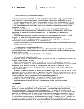 S E R I E B T L - 5 0 0 0 M A N U A L D E L U S U A R I O B T L
	
  
Página 46 de 62
Precauciones de seguridad para electroterapia:
• Cuando se aplican corrientes DC (el botón de polaridad está activado), ponga especial atención al
fijar la intensidad y el tiempo de aplicación. Valores erróneos pueden causar quemaduras en la piel.
• El valor máximo de seguridad efectiva de intensidad de corriente en los electrodos es 2 mA/cm2 (de
acuerdo con IEC 601- 2-10) y puede ser aumentada sólo cuando los electrodos son menores de 70 cm2.
En este caso preste especial atención a la aplicación de corrientes. Valores erróneos pueden causar
quemaduras en la piel.
• Aplicar los electrodos en el área del tórax puede incrementar el riesgo de fibrilación cardíaca.
• La conexión simultánea del paciente a dispositivos quirúrgicos de alta frecuencia puede causar
quemaduras en la zona de colocación de los electrodos y un posible daño en el dispositivo de
electroterapia.
• La conexión simultánea del paciente a un monitor ECG o a un sistema de alarma ECG puede
conducir a un funcionamiento erróneo de las funciones del sistema temporalmente.
• El funcionamiento del equipo cerca (aprox. 1m) de dispositivos terapéuticos de onda corta o
microondas puede causar inestabilidad en las salidas del equipo.
• Todos los electrodos suministrados pueden ser usados para un máximo de intensidades de corriente
y voltaje permitidos por el equipo.
Precauciones de seguridad para ultrasonidos
• Tener siempre gran cuidado cuando manipule los cabezales de ultrasonido puesto que contienen
componentes delicados que pueden ser dañados por caída o impacto con el mobiliario o superficies duras.
No doble el cable principal.
• Durante la terapia no pueden ser tocadas sus partes metálicas.
Precauciones de seguridad para láser
• Marque el espacio de trabajo de láser con sus respectivas etiquetas de peligro tal y como exige la ley.
Activar la función de sensor de puerta.
• Equipe el espacio de trabajo de láser de acuerdo a las normas de trabajo estándar nacionales.
• La duración de la terapia no debe exceder de 15 min. En caso de ser usadas sondas láser de 200mW
o superiores, y con la condición de que las salidas del láser estén fijadas por encima de 150mW.
• El uso del producto en contra de los parámetros recomendados puede causar exposiciones
peligrosas de radiación.
• El equipo trabaja con rayo láser de la clase 3B. Proteja las zonas como los ojos, el tiroides y otras
glándulas endocrinas, la cabeza, etc del impacto del rayo láser. Tanto el terapeuta como el paciente
deben llevar gafas protectoras durante la terapia. Siga todas las instrucciones de este manual. El uso
incorrecto del equipo puede causar radiación peligrosa y daños para los ojos.
• No desconecte la sonda del equipo y no desenchufe el equipo durante la radiación.
• Proteja las sondas láser de los golpes. La sonda láser no es resistente al agua.
• Pretéjase usted mismo y a las personas a su alrededor del impacto directo del rayo láser.
6.2 GARANTÍA
El fabricante de este equipo garantiza el producto libre de defectos en su manufactura y materiales por un
periodo de 12 meses después de la fecha de fabricación. Esta garantía excluye cualquier objeto
desechable o accesorio incluido, pero está limitada para cables y electrodos. El fabricante está de
acuerdo en corregir cualquier defecto fuera de coste o en sustituir el equipo con un modelo similar. Para
registrar la garantía debe enviar por fax el formulario de registro de garantía completo dentro de los 30
días posteriores a la instalación. Todos los costes de envío son responsabilidad del comprador. Todos
los daños tales como los provocados por accidente o uso indebido o instalación errónea o debida al uso
de cualquier accesorio o material abrasivo no autorizado por el fabricante no está cubierta por esta
garantía. Debido a las variaciones de las condiciones climáticas está garantía no cubre cualquier cambio
 