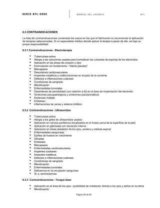S E R I E B T L - 5 0 0 0 M A N U A L D E L U S U A R I O B T L
	
  
Página 48 de 62
6.3 CONTRAINDICACIONES
La lista de contraindicaciones contempla los casos en los que el fabricante no recomienda la aplicación
de terapias seleccionadas. Si un especialista médico decide aplicar la terapia a pesar de ello, es bajo su
propia responsabilidad.
6.3.1 Contraindicaciones - Electroterapia
• Tuberculosis activa
• Alergia a las soluciones usadas para humedecer las cubiertas de esponja de los electrodos
• Aplicación en las áreas de corazón y ojos
• Estimulación sin fundamento - "efecto placebo"
• Marcapasos
• Desordenes cardiovasculares
• Implantes metálicos y malformaciones en el paso de la corriente
• Defectos e inflamaciones cutáneas
• Condiciones de sangrado
• Menstruación
• Enfermedades tumorales
• Desórdenes de sensibilidad (con relación a Kl) en el área de implantación del electrodo
• Síndromes psicopatológicos y síndromes psicosomáticos
• Esclerosis múltiple
• Embarazo
• Inflamaciones de venas y sistema linfático
6.3.2 Contraindicaciones - Ultrasonidos
• Tuberculosis activa
• Alergia a los geles de ultrasonidos usados
• Aplicación en nervios periféricos (localizados en el hueso cerca de la superficie de la piel)
• Aplicación en glándulas con secreción interna
• Aplicación en áreas alrededor de los ojos, cerebro y médula espinal
• Enfermedades sanguíneas
• Epífisis de huesos en crecimiento
• Gónadas
• Embarazo
• Marcapasos
• Enfermedades cardiovasculares
• Implantes cocleares
• Implantes metálicos
• Defectos e inflamaciones cutáneas
• Condiciones de sangrado
• Menstruación
• Enfermedades tumorales
• Deficiencia en la circulación sanguínea
• St. p. laminectomias
6.3.3 Contraindicaciones - Terapia láser
• Aplicación en el área de los ojos - posibilidad de irradiación directa a los ojos y daños en la retina
• Menstruación
 