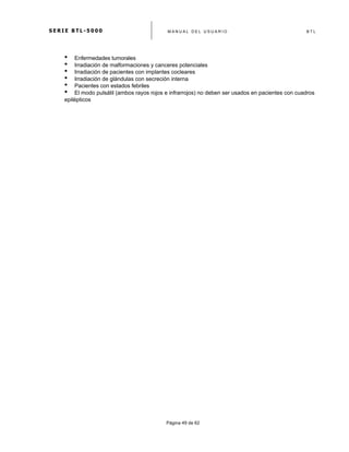 S E R I E B T L - 5 0 0 0 M A N U A L D E L U S U A R I O B T L
	
  
Página 49 de 62
• Enfermedades tumorales
• Irradiación de malformaciones y canceres potenciales
• Irradiación de pacientes con implantes cocleares
• Irradiación de glándulas con secreción interna
• Pacientes con estados febriles
• El modo pulsátil (ambos rayos rojos e infrarrojos) no deben ser usados en pacientes con cuadros
epilépticos
 