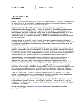 S E R I E B T L - 5 0 0 0 M A N U A L D E L U S U A R I O B T L
	
  
Página 5 de 62
1. CARACTERÍSTICAS
GENERALES
La serie BTL-5000 ofrece avances y unos equipos bien diseñados para uso profesional. Dependiendo de
los requerimientos de la configuración, cada sistema puede estar compuesto de más de tres unidades -
para electroterapia, ultrasonido o tratamientos de terapia láser.
La pantalla de control táctil simplifica considerablemente el uso del equipo. Las pantallas son
suministradas en blanco y negro o color. La pantalla táctil permite un funcionamiento más fácil, rápido y
práctico. La posición vertical del dispositivo le permite ver la información en la pantalla claramente y
desde diferentes posiciones. El brillo de la pantalla puede ser ajustado para las condiciones de luz en el
consultorio. La información mostrada en la pantalla lo guiará a través de las diferentes terapias.
Simplemente ajuste los parámetros presionando los botones de la pantalla táctil y gire el botón principal
para fijar la intensidad.
El diseño modular del equipo BTL permite montar la combinación que usted requiere. Combine una
unidad de electroterapia de su elección con ultrasonidos o láser o ambos en un solo equipo. Esto puede
ahorrarle dinero en su inversión. Alternativamente, puede ampliar el equipo posteriormente, según sus
necesidades lo requieran.
Seleccionando un diagnóstico desde la lista alfabética de protocolos de tratamiento, o seleccionando un
programa, conseguirá un sencillo y eficiente inicio de la terapia. Naturalmente, puede ajustar cualquier
parámetro de tratamiento manualmente de una manera sencilla pulsando los botones de la pantalla táctil.
A lo largo de la terapia la pantalla le informará sobre los tiempos de terapia restantes, canales y métodos
terapéuticos usados, tipo de terapia aplicada, accesorios agregados, y otros datos necesarios.
Si varios accesorios son agregados a su equipo al mismo tiempo, puede reconocer fácilmente el
accesorio requerido para un tratamiento específico. Seleccionar el tratamiento en la pantalla
(electroterapia, ultrasonido o láser), y la luz de control del accesorio correspondiente (cable de
electroterapia, ultrasonido o láser) se encenderá para indicar que ese tipo accesorio puede ser usado.
Salve sus tiempos usando la pre-programación del equipo BTL-5000. Basado en una investigación
detallada y en un uso práctico del equipo, la buena organización de los protocolos de pre-programación le
dará recomendaciones para condiciones variadas de tratamiento. La unidad incluye hasta 500 grupos
libres para definir sus propios protocolos. Además, puede buscar los últimos 20 tratamientos realizados.
Añada los nombres de sus pacientes y otros datos importantes en la memoria interna del equipo y
conecte los datos del paciente con pre-programación o sus propios protocolos. Cuando sus pacientes
retornen, simplemente busque sus nombres y aplique la terapia prefijada.
Puede adquirir un carro especialmente diseñado para los productos BTL. Su versátil diseño permite el
conveniente almacenamiento y uso de 1 ó 2 unidades de fisioterapia y una unidad de vacío. El carro
incluye una variedad de bandejas y accesorios. Cuatro ruedas aseguran un fácil movimiento del equipo en
la consultorio o en el hospital.
Favor de visitar nuestro sitio corporativo en www.btlmed.es para conocer la última información sobre los
productos y servicios BTL.
 