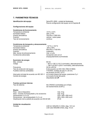 S E R I E B T L - 5 0 0 0 M A N U A L D E L U S U A R I O B T L
	
  
Página 50 de 62
7. PARÁMETROS TÉCNICOS
Identificación del equipo Serie BTL-5000 - unidad de fisioterapia
Para la configuración del equipo ver el Capítulo 8
Configuraciones del equipo
Condiciones de funcionamiento
Temperatura ambiental +10 ºC a + 40 ºC
Humedad relativa 30% a 75%
Presión atmosférica 700 hPa a 1060 hPa
Posición vertical - sobre patas
Tipo de funcionamiento continuo
Condiciones de transporte y almacenamiento
Temperatura ambiental - 10 ºC a + 55 ºC
Humedad relativa 25% a 85%
Presión atmosférica 650 hPa a 1100 hPa
Posición cualquiera
Máx. tiempo de almacenamiento máx. un año
Condiciones adicionales transportar solo con el
empaquetamiento suministrado
Suministro de energía
Máx. entrada 80 VA
Voltaje ∼ 99 V a 126 V (115 V nominales), alternativamente
∼ 198 V až 252 V (230 V nominales), alternativamente
Frecuencia 50 Hz a 60 Hz
Tipo de protección del equipo II (de acuerdo con IEC 536, ČSN 33 0600)
Fusibles externos cambiables T1A/250V, fusibles de tubo 5 x 20 mm,
de acuerdo con IEC 127-2
Interruptor principal de acuerdo con IEC 601-1 en la parte trasera del equipo, posiciones 0 y I
Cambio de energía en la parte frontal del panel ,
etiquetados on off
Fuentes químicas internas
Tipo de baterías litio CR2032 (cambiables por el Dpto.
de mantenimiento de BTL)
Diseño
Peso - solo el dispositivo máx. 5 kg
Peso - incluido el empaquetado y los accesorios máx. 8 kg
Dimensiones (l x h x a) 230 x 390 x 260 mm3
Dimensiones - del empaquetado (l x h x a) 480 x 500 x 400 mm3
Clasificación de la cubierta de acuerdo con EN 60 529 IP 20
Unidad de visualización
Pantalla LCD b/n 320x240 (¼ VGA), diag. 14.5 cm
LCD color 640x480 (VGA), diag. 19 cm
 