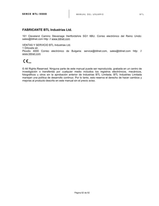 S E R I E B T L - 5 0 0 0 M A N U A L D E L U S U A R I O B T L
	
  
Página 62 de 62
FABRICANTE BTL Industrias Ltd.
161 Cleveland Camino Stevenage Hertfordshire SG1 6BU. Correo electrónico del Reino Unido:
sales@btlnet.com http: // www.btlnet.com
VENTAS Y SERVICIO BTL Industrias Ltd.
1 Orlovets str.
Plovdiv 4000 Correo electrónico de Bulgaria: service@btlnet.com, sales@btlnet.com http: //
www.btlnet.com
© All Rights Reserved. Ninguna parte de este manual puede ser reproducida, grabada en un centro de
investigación o transferida por cualquier medio incluidos los registros electrónicos, mecánicos,
fotográficos u otros sin la aprobación anterior de Industrias BTL Limitada. BTL Industries Limitada
manejan una política de desarrollo continuo. Por lo tanto, esto reserva el derecho de hacer cambios y
mejoras al producto descrito en este manual sin el previo aviso.
 