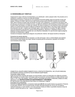 S E R I E B T L - 5 0 0 0 M A N U A L D E L U S U A R I O B T L
	
  
Página 9 de 62
2.3 DESENSAMBLAJE Y MONTAJE
Inspeccione la caja e informe al transportista y a su distribuidor sobre cualquier daño. No proceda con la
instalación y puesta en marcha si la caja esta dañada.
Desempaque el equipo y colóquelo en una superficie horizontal estable capaz de soportar el peso del
equipo. Coloque la unidad lejos de la luz solar directa porque podría dificultar la lectura de la pantalla
táctil. Situar siempre el equipo lejos de fuentes de calor como radiadores. La ventilación del equipo está
provista por una fuerza de circulación de aire. La rejilla de ventilación está situada en el panel trasero y en
la parte inferior del equipo y no debe ser cubierta. No situar el equipo en una superficie suave que pueda
obstruir la corriente de aire hacia la rejilla de ventilación de la parte inferior. No ponga ningún dispositivo
de producción de calor u objetos que contengan agua u otros líquidos en el equipo. No dejar el equipo
cerca de dispositivos que generen campos electromagnéticos, eléctricos o magnéticos (Rayos X, etc)
porquelos equipos electrónicos pueden ser una influencia indeseable. En caso de tener alguna pregunta
consulte a su distribuidor o agente.
Conserve el empaque original para asegurar una protección máxima del equipo durante su transporte.
Accesorios de soporte adjuntos:
Mover las tapas protectoras de los soportes a un lado del equipo. Usar un destornillador para deslizar
suavemente la aleta debajo de la tapa. Alinear el soporte para los accesorios y ajustarlo con tornillos
(suministrados) desde abajo.
CONECTE EL EQUIPO DIRECTAMENTE EN EL CONTACTO PRINCIPAL. NO UTILICE NINGUNA
EXTENSIÓN CON MULTICONTACTOS NI NINGÚN ADAPTADOR.
Comprobar voltaje correcto:
Antes de la primera conexión del equipo a la red principal, revise si el interruptor de voltaje de corriente
(27) localizado en la parte inferior del equipo está en la posición correspondiente al voltaje estándar local,
230V ó 115V. Para más detalles, véase el capítulo "Enchufado del equipo a diferentes voltajes de redes
eléctricas" en 6. INSTRUCCIONES DE MANTENIMIENTO Y SEGURIDAD.
En caso de tener más preguntas por favor llame a su distribuidor o agente.
Enchufado de los dispositivos:
Enchufe los cables principales y encienda el interruptor O/I (21) de la parte trasera a la posición I. Presione
el interruptor ON/OFF (7) en el panel frontal. El botón ON está indicado por una luz (7). El sistema
realizará entonces un auto examen. Si el auto examen finaliza sin fallos, la pantalla mostrará el tipo de
equipo y estará listo para su uso – véase a continuación.
 