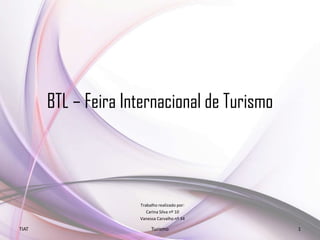BTL – Feira Internacional de Turismo
Trabalho realizado por:
Carina Silva nº 10
Vanessa Carvalho nº 34
TIAT Turismo 1
 