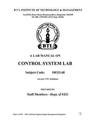 Dept. of EEE BTL Institute Engineering,& Management Bangalore. - 1 -
- 1 -
B T L INSTITUTE OF TECHNOLOGY & MANAGEMENT
No.259/B, Hosur Road, Boomasandhra, Bangalore- 560 099
Ph: 080- 27833055, (EEE Dept. HOD)
A LAB MANUAL ON
CONTROL SYSTEM LAB
Subject Code: 10EEL68
(As per VTU Syllabus)
PREPARED BY
Staff Members - Dept. of EEE
 