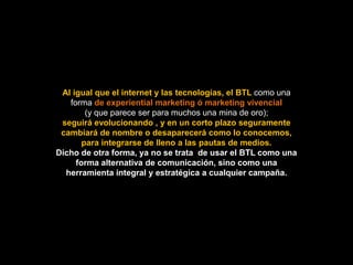 Al igual que el internet y las tecnologías, el BTL como una
   forma de experiential marketing ó marketing vivencial
        (y que parece ser para muchos una mina de oro);
 seguirá evolucionando , y en un corto plazo seguramente
 cambiará de nombre o desaparecerá como lo conocemos,
       para integrarse de lleno a las pautas de medios.
Dicho de otra forma, ya no se trata de usar el BTL como una
     forma alternativa de comunicación, sino como una
  herramienta integral y estratégica a cualquier campaña.
 